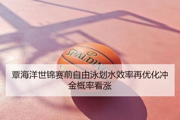 覃海洋世锦赛前自由泳划水效率再优化冲金概率看涨