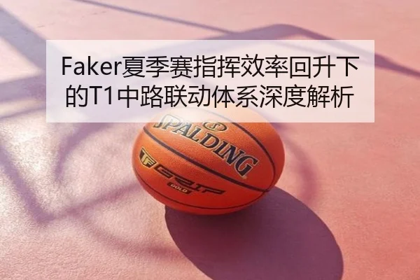 Faker夏季赛指挥效率回升下的T1中路联动体系深度解析