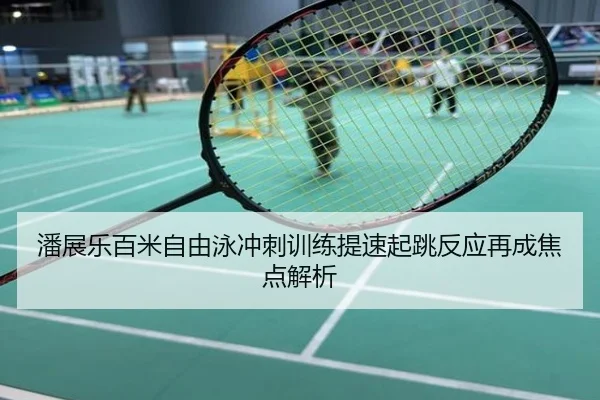 潘展乐百米自由泳冲刺训练提速起跳反应再成焦点解析