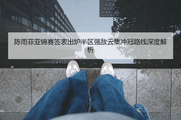 陈雨菲亚锦赛签表出炉半区强敌云集冲冠路线深度解析