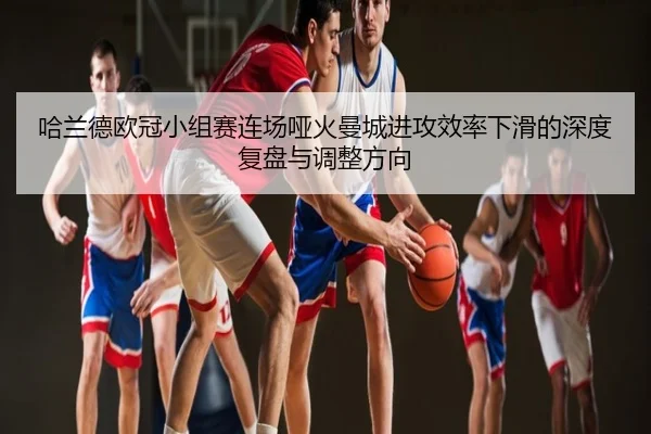 哈兰德欧冠小组赛连场哑火曼城进攻效率下滑的深度复盘与调整方向
