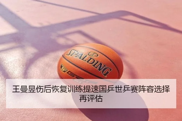 王曼昱伤后恢复训练提速国乒世乒赛阵容选择再评估