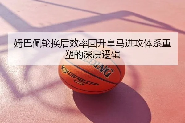 姆巴佩轮换后效率回升皇马进攻体系重塑的深层逻辑