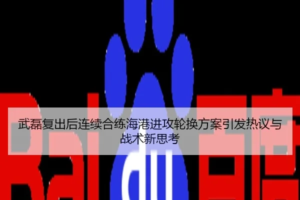 武磊复出后连续合练海港进攻轮换方案引发热议与战术新思考